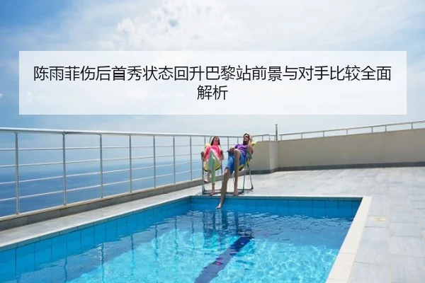 陈雨菲伤后首秀状态回升巴黎站前景与对手比较全面解析