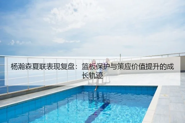 杨瀚森夏联表现复盘：篮板保护与策应价值提升的成长轨迹