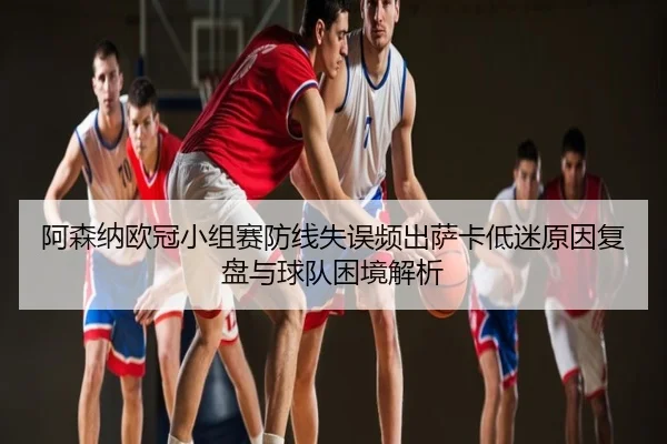 阿森纳欧冠小组赛防线失误频出萨卡低迷原因复盘与球队困境解析