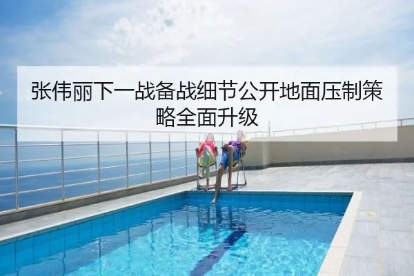 张伟丽下一战备战细节公开地面压制策略全面升级